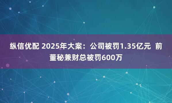 纵信优配 2025年大案：公司被罚1.35亿元  前董秘兼财总被罚600万