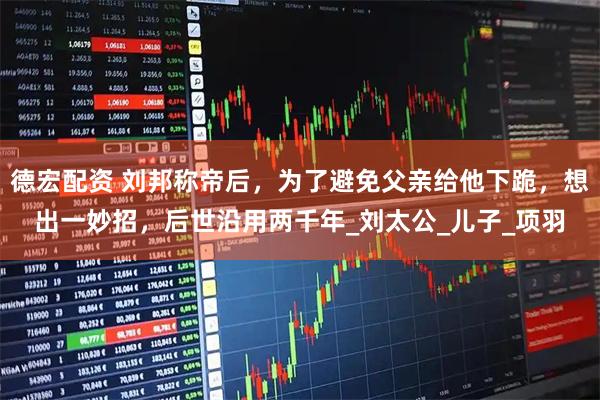 德宏配资 刘邦称帝后，为了避免父亲给他下跪，想出一妙招，后世沿用两千年_刘太公_儿子_项羽