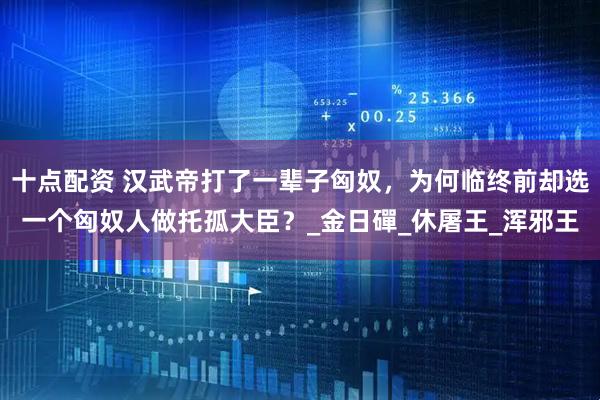 十点配资 汉武帝打了一辈子匈奴，为何临终前却选一个匈奴人做托孤大臣？_金日磾_休屠王_浑邪王