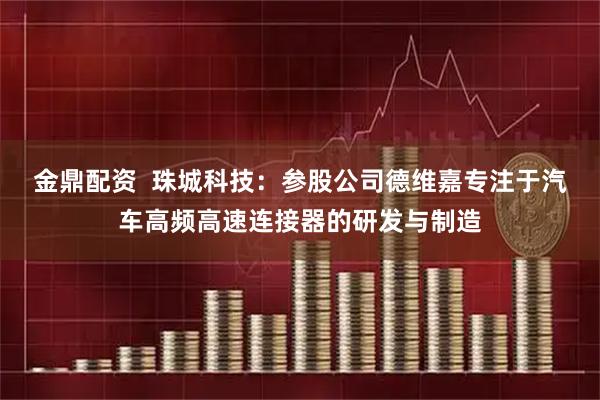 金鼎配资  珠城科技：参股公司德维嘉专注于汽车高频高速连接器的研发与制造