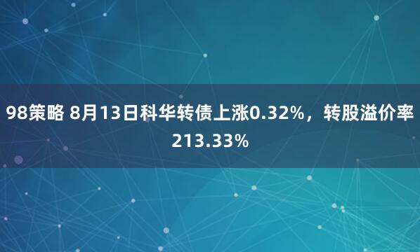 98策略 8月13日科华转债上涨0.32%，转股溢价率213.33%