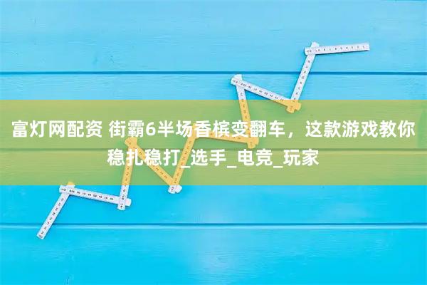 富灯网配资 街霸6半场香槟变翻车，这款游戏教你稳扎稳打_选手_电竞_玩家