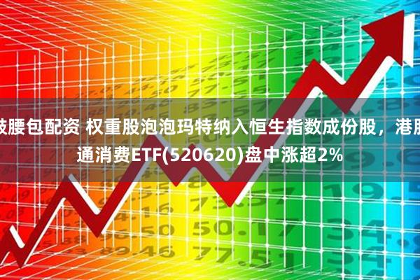 鼓腰包配资 权重股泡泡玛特纳入恒生指数成份股，港股通消费ETF(520620)盘中涨超2%
