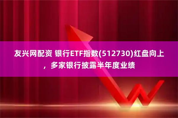 友兴网配资 银行ETF指数(512730)红盘向上，多家银行披露半年度业绩