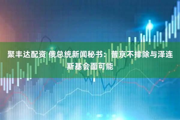 聚丰达配资 俄总统新闻秘书：普京不排除与泽连斯基会面可能