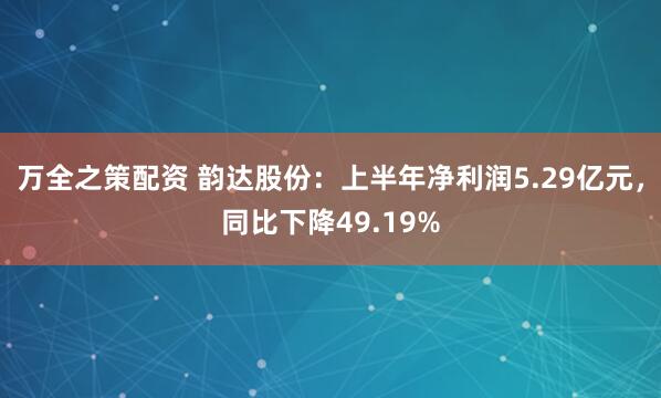 万全之策配资 韵达股份：上半年净利润5.29亿元，同比下降49.19%
