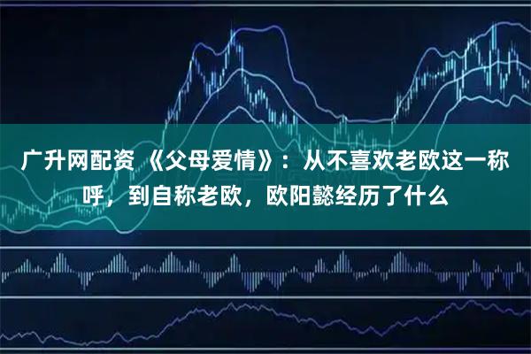 广升网配资 《父母爱情》：从不喜欢老欧这一称呼，到自称老欧，欧阳懿经历了什么