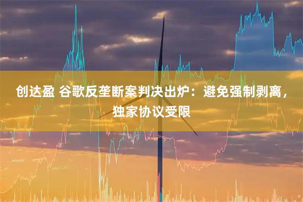 创达盈 谷歌反垄断案判决出炉：避免强制剥离，独家协议受限