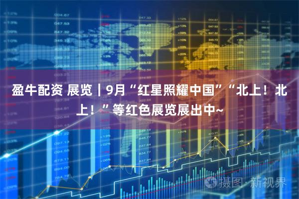盈牛配资 展览｜9月“红星照耀中国”“北上！北上！”等红色展览展出中~