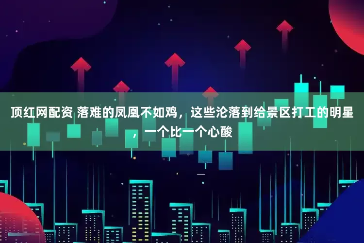 顶红网配资 落难的凤凰不如鸡，这些沦落到给景区打工的明星，一个比一个心酸