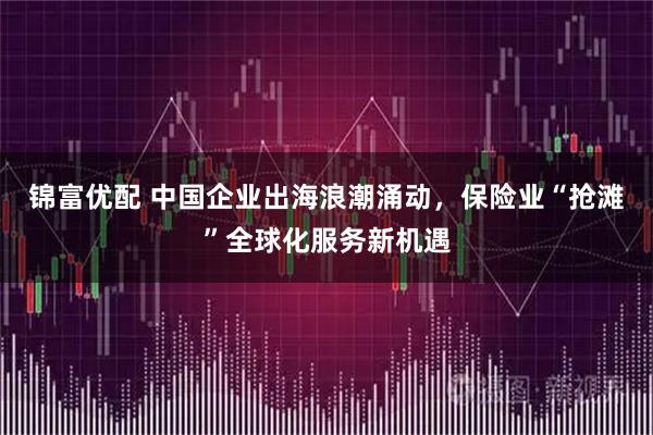 锦富优配 中国企业出海浪潮涌动，保险业“抢滩”全球化服务新机遇