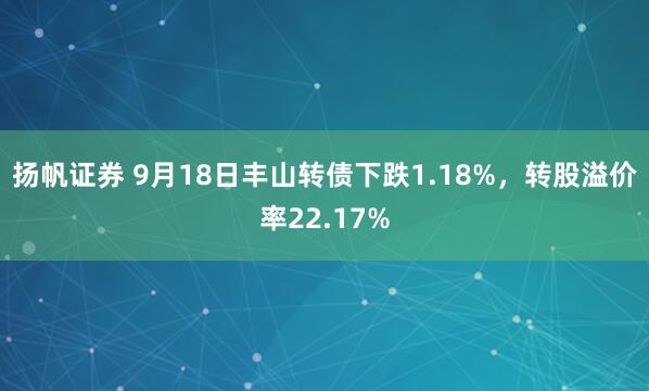 扬帆证券 9月18日丰山转债下跌1.18%，转股溢价率22.17%