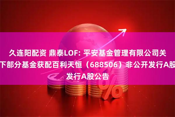 久连阳配资 鼎泰LOF: 平安基金管理有限公司关于旗下部分基金获配百利天恒（688506）非公开发行A股公告