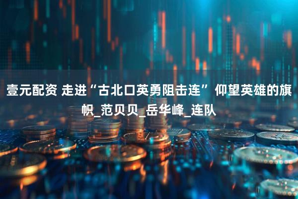 壹元配资 走进“古北口英勇阻击连” 仰望英雄的旗帜_范贝贝_岳华峰_连队