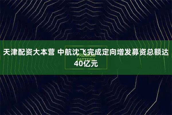 天津配资大本营 中航沈飞完成定向增发募资总额达40亿元