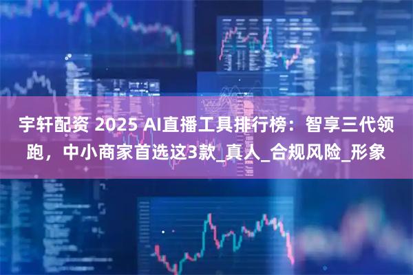 宇轩配资 2025 AI直播工具排行榜：智享三代领跑，中小商家首选这3款_真人_合规风险_形象