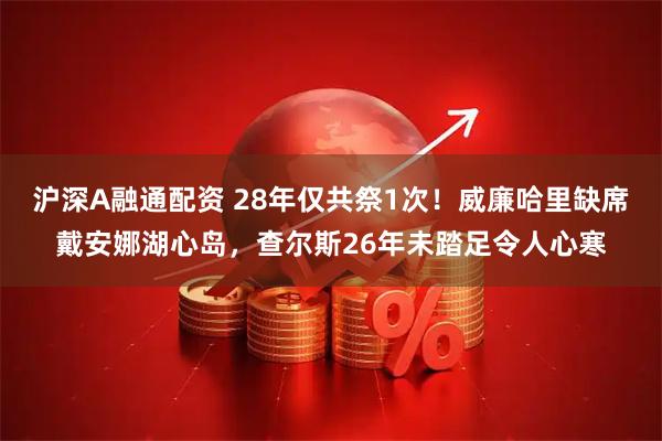 沪深A融通配资 28年仅共祭1次！威廉哈里缺席戴安娜湖心岛，查尔斯26年未踏足令人心寒