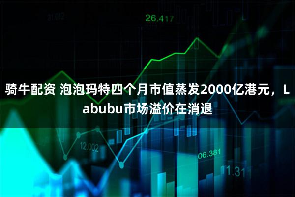 骑牛配资 泡泡玛特四个月市值蒸发2000亿港元，Labubu市场溢价在消退