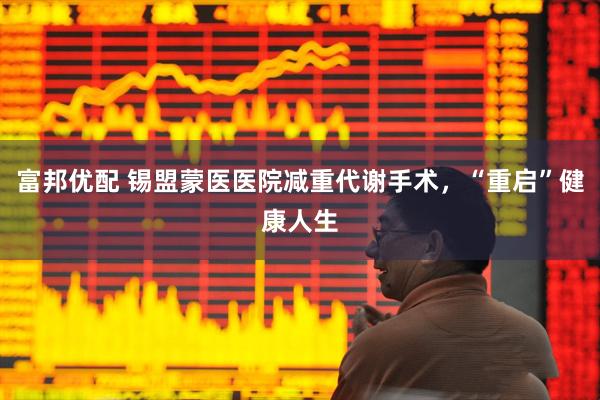 富邦优配 锡盟蒙医医院减重代谢手术，“重启”健康人生