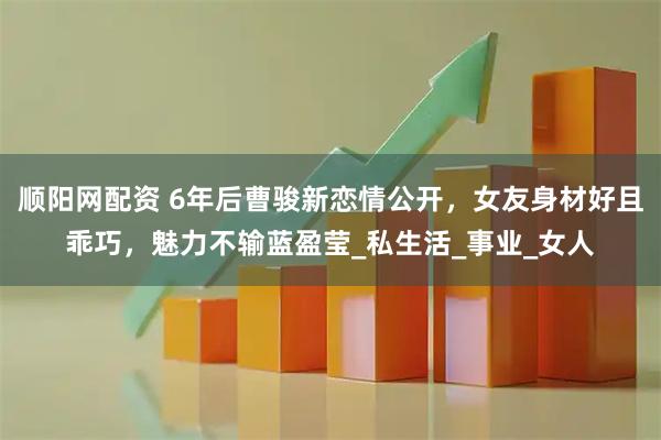 顺阳网配资 6年后曹骏新恋情公开，女友身材好且乖巧，魅力不输蓝盈莹_私生活_事业_女人