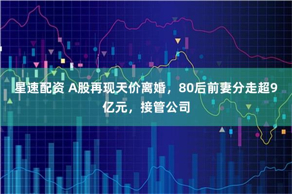 星速配资 A股再现天价离婚，80后前妻分走超9亿元，接管公司