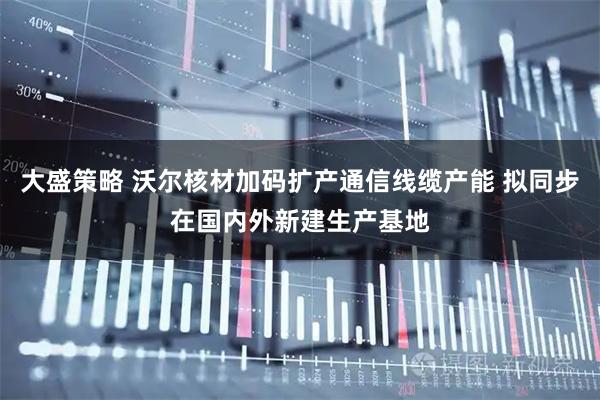 大盛策略 沃尔核材加码扩产通信线缆产能 拟同步在国内外新建生产基地