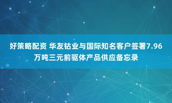 好策略配资 华友钴业与国际知名客户签署7.96万吨三元前驱体产品供应备忘录