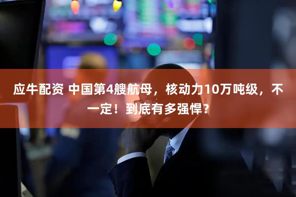 应牛配资 中国第4艘航母，核动力10万吨级，不一定！到底有多强悍？