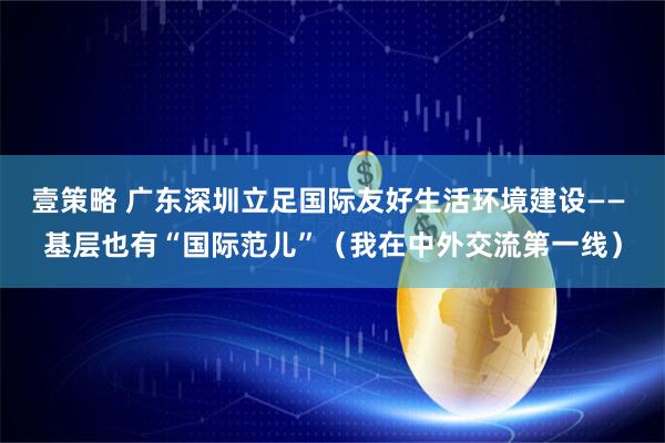 壹策略 广东深圳立足国际友好生活环境建设—— 基层也有“国际范儿”（我在中外交流第一线）