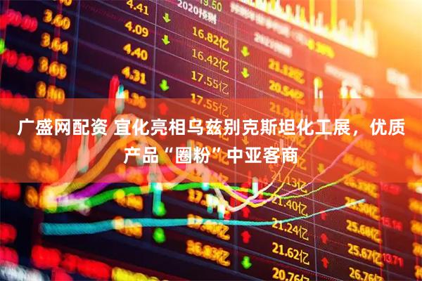 广盛网配资 宜化亮相乌兹别克斯坦化工展，优质产品“圈粉”中亚客商
