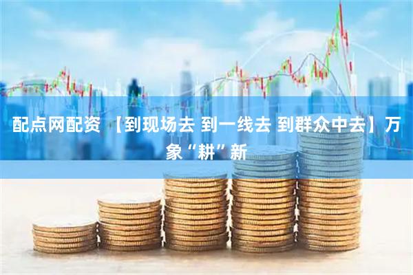 配点网配资 【到现场去 到一线去 到群众中去】万象“耕”新