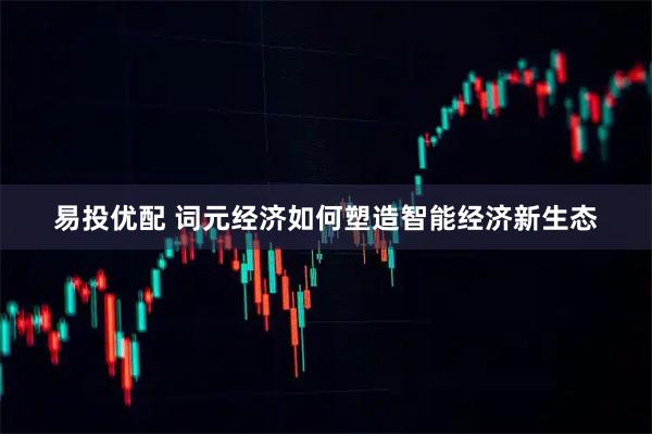 易投优配 词元经济如何塑造智能经济新生态